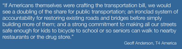 If Americans themselves were crafting the transportation bill, we would see a doubling of the share for public transportation; an ironclad system of accountability for restoring existing roads and bridges before simply building more of them; and a strong commitment to making all our streets safe enough for kids to bicycle to school or so seniors can walk to nearby restaurants or the drug store.