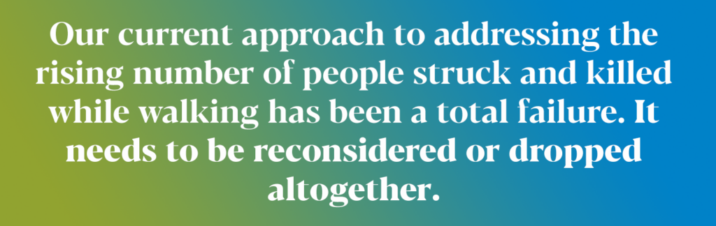 Our current approach is addressing the rising number of people struck and killed while walking has been a total failure. It needs to be reconsidered or dropped altogether.